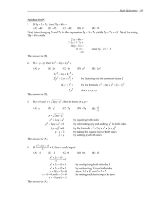 Math (Solutions) 235
Problem Set P:
1. If 3y + 5 = 7x, then 21y – 49x =
(A) –40 (B) –35 (C) –10 (D) 0 (E) 15
First, interchanging 5 and 7x in the expression 3y + 5 = 7x yields 3y – 7x = –5. Next, factoring
21y – 49x yields
21y – 49x =
7⋅3y − 7⋅7x =
7(3y – 7x) =
7(–5) = since 3y – 7x = –5
–35
The answer is (B).
2. If x – y = p, then 2x2
− 4xy + 2y2
=
(A) p (B) 2p (C) 4p (D) p2
(E) 2p2
2x2 − 4xy + 2y2 =
2 x2 − 2xy + y2
( )= by factoring out the common factor 2
2 x − y
( )2
= by the formula x2 − 2xy + y2 = x − y
( )2
2p2 since x – y = p
The answer is (E).
3. If p ≠ 0 and p = 2pq − q2
, then in terms of q, p =
(A) q (B) q2
(C) 2q (D) –2q (E)
q
4
p = 2pq − q2
p2
= 2pq − q2
by squaring both sides
p2
− 2pq + q2
= 0 by subtracting 2pq and adding q2
to both sides
p − q
( )2
= 0 by the formula x2
− 2xy + y2
= x − y
( )2
p – q = 0 by taking the square root of both sides
p = q by adding q to both sides
The answer is (A).
4. If
x2
+ 2x − 10
5
= 1, then x could equal
(A) –5 (B) –3 (C) 0 (D) 10 (E) 15
x2
+ 2x −10
5
= 1
x2
+ 2x −10 = 5 by multiplying both sides by 5
x2
+ 2x −15 = 0 by subtracting 5 from both sides
(x + 5)(x – 3) = 0 since 5⋅3 = 15 and 5 – 3 = 2
x + 5 = 0 and x – 3 = 0 by setting each factor equal to zero
x = –5 and x = 3
The answer is (A).
 