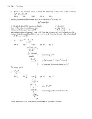 236 GMAT Prep Course
5. What is the absolute value of twice the difference of the roots of the equation
5y2
− 20y + 15 = 0 ?
(A) 0 (B) 1 (C) 2 (D) 3 (E) 4
Begin by factoring out the common factor in the equation 5y2 − 20y +15 = 0:
5 y2 − 4y + 3
( )= 0
Dividing both sides of this equation by 5 yields y2 − 4y + 3 = 0
Since 3 + 1 = 4, the trinomial factors into (y – 3)(y – 1) = 0
Setting each factor equal to zero yields y – 3 = 0 and y – 1 = 0
Solving these equations yields y = 3 and y = 1. Now, the difference of 3 and 1 is 2 and twice 2 is 4.
Further, the difference of 1 and 3 is –2 and twice –2 is –4. Now, the absolute value of both 4 and
–4 is 4. The answer is (E).
6. If x ≠ –2, then
7x2
+ 28x + 28
x + 2
( )2
=
(A) 7 (B) 8 (C) 9 (D) 10 (E) 11
7x2 + 28x + 28
x + 2
( )2
=
7 x2 + 4x + 4
( )
x + 2
( )2
= by factoring out 7
7 x + 2
( )2
x + 2
( )2
= by the formula x2 + 2xy + y2 = x + y
( )2
7 by canceling the common factor x + 2
( )2
The answer is (A).
7.
79
+ 78
8
=
(A)
1
8
(B)
7
8
(C)
77
8
(D) 78
(E) 79
79
+ 78
8
=
78 ⋅7 + 78
8
= since 79 = 78 ⋅7
78 7 +1
( )
8
= by factoring out the common factor 78
78 8
( )
8
=
78
Hence, the answer is (D). Note, this is considered to be a very hard problem.
 