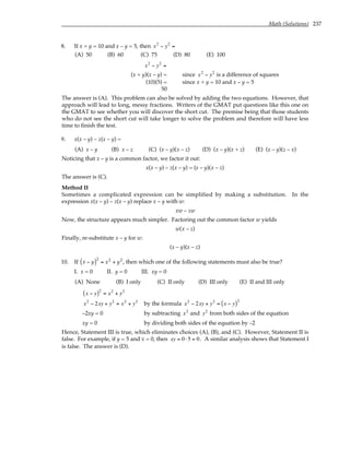 Math (Solutions) 237
8. If x + y = 10 and x – y = 5, then x2
− y2
=
(A) 50 (B) 60 (C) 75 (D) 80 (E) 100
x2
− y2
=
(x + y)(x – y) = since x2
− y2
is a difference of squares
(10)(5) = since x + y = 10 and x – y = 5
50
The answer is (A). This problem can also be solved by adding the two equations. However, that
approach will lead to long, messy fractions. Writers of the GMAT put questions like this one on
the GMAT to see whether you will discover the short cut. The premise being that those students
who do not see the short cut will take longer to solve the problem and therefore will have less
time to finish the test.
9. x(x – y) – z(x – y) =
(A) x – y (B) x – z (C) (x – y)(x – z) (D) (x – y)(x + z) (E) (x – y)(z – x)
Noticing that x – y is a common factor, we factor it out:
x(x – y) – z(x – y) = (x – y)(x – z)
The answer is (C).
Method II
Sometimes a complicated expression can be simplified by making a substitution. In the
expression x(x – y) – z(x – y) replace x – y with w:
xw – zw
Now, the structure appears much simpler. Factoring out the common factor w yields
w(x – z)
Finally, re-substitute x – y for w:
(x – y)(x – z)
10. If x − y
( )2
= x2
+ y2
, then which one of the following statements must also be true?
I. x = 0 II. y = 0 III. xy = 0
(A) None (B) I only (C) II only (D) III only (E) II and III only
x − y
( )2
= x2
+ y2
x2
− 2xy + y2
= x2
+ y2
by the formula x2
− 2xy + y2
= x − y
( )2
–2xy = 0 by subtracting x2
and y2
from both sides of the equation
xy = 0 by dividing both sides of the equation by –2
Hence, Statement III is true, which eliminates choices (A), (B), and (C). However, Statement II is
false. For example, if y = 5 and x = 0, then xy = 0 ⋅5 = 0. A similar analysis shows that Statement I
is false. The answer is (D).
 