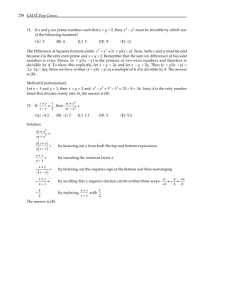 238 GMAT Prep Course
11. If x and y are prime numbers such that x > y > 2, then x2
− y2
must be divisible by which one
of the following numbers?
(A) 3 (B) 4 (C) 5 (D) 9 (E) 12
The Difference of Squares formula yields x2
− y2
= (x + y)(x – y). Now, both x and y must be odd
because 2 is the only even prime and x > y > 2. Remember that the sum (or difference) of two odd
numbers is even. Hence, (x + y)(x – y) is the product of two even numbers and therefore is
divisible by 4. To show this explicitly, let x + y = 2p and let x – y = 2q. Then (x + y)(x – y) =
2p⋅2q = 4pq. Since we have written (x + y)(x – y) as a multiple of 4, it is divisible by 4. The answer
is (B).
Method II (substitution):
Let x = 5 and y = 3, then x > y > 2 and x2
− y2
= 52
− 32
= 25 – 9 = 16. Since 4 is the only number
listed that divides evenly into 16, the answer is (B).
12. If
x + y
x − y
=
1
2
, then
xy + x2
xy − x2 =
(A) –4.2 (B) –1/2 (C) 1.1 (D) 3 (E) 5.3
Solution:
xy + x2
xy − x2 =
x y + x
( )
x y − x
( )
= by factoring out x from both the top and bottom expressions
y + x
y − x
= by canceling the common factor x
x + y
− x − y
( )
= by factoring out the negative sign in the bottom and then rearranging
−
x + y
x − y
= by recalling that a negative fraction can be written three ways:
a
−b
= −
a
b
=
−a
b
−
1
2
by replacing
x + y
x − y
with
1
2
The answer is (B).
 