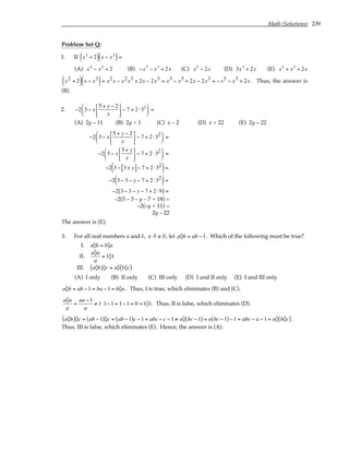 Math (Solutions) 239
Problem Set Q:
1. If x2
+ 2
( ) x − x3
( )=
(A) x4
− x2
+ 2 (B) −x5
− x3
+ 2x (C) x5
− 2x (D) 3x3
+ 2x (E) x5
+ x3
+ 2x
x2 + 2
( ) x − x3
( )= x2x − x2x3 + 2x − 2x3 = x3 − x5 + 2x − 2x3 = −x5 − x3 + 2x . Thus, the answer is
(B).
2. −2 3 − x
5 + y − 2
x





 − 7 + 2 ⋅32





 =
(A) 2y – 11 (B) 2y + 1 (C) x – 2 (D) x + 22 (E) 2y – 22
−2 3 − x
5 + y − 2
x





 − 7 + 2 ⋅32





 =
−2 3 − x
3 + y
x





 − 7 + 2 ⋅32





 =
−2 3 − 3 + y
[ ]− 7 + 2 ⋅32
( )=
−2 3 − 3 − y − 7 + 2 ⋅32
( )=
−2 3 − 3 − y − 7 + 2 ⋅9
( ) =
–2(3 – 3 – y – 7 + 18) =
–2(–y + 11) =
2y – 22
The answer is (E).
3. For all real numbers a and b, a⋅b /
= 0, let a◊b = ab −1. Which of the following must be true?
I. a◊b = b◊a
II.
a◊a
a
= 1◊1
III. a◊b
( )◊c = a◊ b◊c
( )
(A) I only (B) II only (C) III only (D) I and II only (E) I and III only
a◊b = ab −1 = ba −1 = b◊a . Thus, I is true, which eliminates (B) and (C).
a◊a
a
=
aa −1
a
≠ 1⋅1−1 = 1−1 = 0 = 1◊1. Thus, II is false, which eliminates (D).
a◊b
( )◊c = ab −1
( )◊c = ab −1
( )c −1 = abc − c −1 ≠ a◊ bc −1
( ) = a bc −1
( ) −1 = abc − a −1 = a◊ b◊c
( ).
Thus, III is false, which eliminates (E). Hence, the answer is (A).
 
