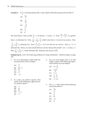 24 GMAT Prep Course
Example 3: If
x
y
is a fraction greater than 1, then which of the following must be less than 1?
(A)
3y
x
(B)
x
3y
(C)
x
y
(D)
y
x
(E) y
We must choose x and y so that
x
y
> 1. So choose x = 3 and y = 2. Now,
3y
x
=
3⋅ 2
3
= 2 is greater
than 1, so eliminate (A). Next,
x
3y
=
3
3⋅ 2
=
1
2
, which is less than 1—it may be our answer. Next,
x
y
=
3
2
> 1; eliminate (C). Now,
y
x
=
2
3
< 1. So it too may be our answer. Next, y = 2 > 1;
eliminate (E). Hence, we must decide between answer-choices (B) and (D). Let x = 6 and y = 2.
Then
x
3y
=
6
3⋅ 2
= 1, which eliminates (B). Therefore, the answer is (D).
Problem Set A: Solve the following problems by using substitution. Solutions begin on page
155.
1. If n is an odd integer, which of the fol-
lowing must be an even integer?
(A)
n
2
(B) 4n + 3
(C) 2n
(D) n4
(E) n
2. If x and y are perfect squares, then
which of the following is not necessar-
ily a perfect square?
(A) x2
(B) xy
(C) 4x
(D) x + y
(E) x5
3. If y is an even integer and x is an odd
integer, which of the following expres-
sions could be an even integer?
(A) 3x +
y
2
(B)
x + y
2
(C) x + y
(D)
x
4
−
y
2
(E) x2
+ y2
4. If 0 < k < 1, then which of the following
must be less than k?
(A)
3
2
k
(B)
1
k
(C) k
(D) k
(E) k2
 