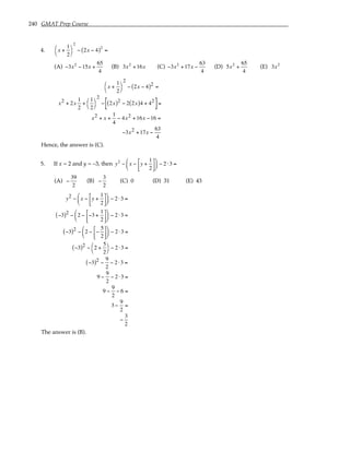 240 GMAT Prep Course
4. x +
1
2




2
− 2x − 4
( )2
=
(A) −3x2
−15x +
65
4
(B) 3x2
+16x (C) −3x2
+17x −
63
4
(D) 5x2
+
65
4
(E) 3x2
x +
1
2




2
− 2x − 4
( )2 =
x2 + 2x
1
2
+
1
2




2
− 2x
( )2 − 2 2x
( )4 + 42
[ ]=
x2 + x +
1
4
− 4x2 +16x −16 =
−3x2 +17x −
63
4
Hence, the answer is (C).
5. If x = 2 and y = –3, then y2
− x − y +
1
2











 − 2 ⋅3 =
(A) −
39
2
(B) −
3
2
(C) 0 (D) 31 (E) 43
y2 − x − y +
1
2











 − 2 ⋅3 =
−3
( )2 − 2 − −3 +
1
2











 − 2 ⋅3 =
−3
( )2 − 2 − −
5
2











 − 2 ⋅3 =
−3
( )2 − 2 +
5
2




− 2 ⋅3 =
−3
( )2 −
9
2
− 2 ⋅3 =
9 −
9
2
− 2 ⋅3 =
9 −
9
2
− 6 =
3 −
9
2
=
−
3
2
The answer is (B).
 