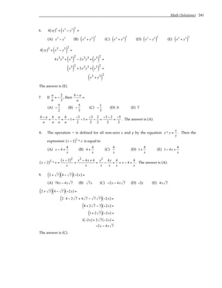 Math (Solutions) 241
6. 4 xy
( )3
+ x3
− y3
( )
2
=
(A) x3
− y3
(B) x2
+ y2
( )
3
(C) x3
+ y3
( )
3
(D) x3
− y3
( )
2
(E) x3
+ y3
( )
2
4 xy
( )3
+ x3 − y3
( )
2
=
4x3y3 + x3
( )
2
− 2x3y3 + y3
( )
2
=
x3
( )
2
+ 2x3y3 + y3
( )
2
=
x3 + y3
( )
2
The answer is (E).
7. If
a
b
= −
2
3
, then
b − a
a
=
(A) −
5
2
(B) −
5
3
(C) −
1
3
(D) 0 (E) 7
b − a
a
=
b
a
−
a
a
=
b
a
−1 =
−3
2
−1 =
−3
2
−
2
2
=
−3 − 2
2
=
−5
2
. The answer is (A).
8. The operation * is defined for all non-zero x and y by the equation x * y =
x
y
. Then the
expression x − 2
( )2
* x is equal to
(A) x − 4 +
4
x
(B) 4 +
4
x
(C)
4
x
(D) 1+
4
x
(E) 1− 4x +
4
x
x − 2
( )2 * x =
x − 2
( )2
x
=
x2 − 4x + 4
x
=
x2
x
−
4x
x
+
4
x
= x − 4 +
4
x
. The answer is (A).
9. 2 + 7
( ) 4 − 7
( ) −2x
( ) =
(A) 78x − 4x 7 (B) 7x (C) −2x − 4x 7 (D) –2x (E) 4x 7
2 + 7
( ) 4 − 7
( ) −2x
( ) =
2 ⋅ 4 − 2 7 + 4 7 − 7 7
( ) −2x
( ) =
8 + 2 7 − 7
( ) −2x
( ) =
1+ 2 7
( ) −2x
( ) =
1 −2x
( ) + 2 7 −2x
( ) =
−2x − 4x 7
The answer is (C).
 