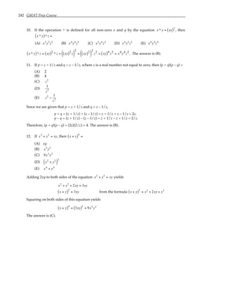 242 GMAT Prep Course
10. If the operation * is defined for all non-zero x and y by the equation x * y = xy
( )2
, then
x * y
( )* z =
(A) x2
y2
z2
(B) x4
y4
z2
(C) x2
y4
z2
(D) x4
y2
z2
(E) x4
y4
z4
x * y
( )* z = xy
( )2
* z = xy
( )2
z
( )
2
= xy
( )2
( )
2
z2 = xy
( )4
z2 = x4y4z2 . The answer is (B).
11. If p = z + 1/z and q = z – 1/z, where z is a real number not equal to zero, then (p + q)(p – q) =
(A) 2
(B) 4
(C) z2
(D)
1
z2
(E) z2
−
1
z2
Since we are given that p = z + 1/z and q = z – 1/z,
p + q = (z + 1/z) + (z – 1/z) = z + 1/z + z – 1/z = 2z.
p – q = (z + 1/z) – (z – 1/z) = z + 1/z – z + 1/z = 2/z.
Therefore, (p + q)(p – q) = (2z)(2/z) = 4. The answer is (B).
12. If x2
+ y2
= xy, then x + y
( )4
=
(A) xy
(B) x2
y2
(C) 9x2
y2
(D) x2
+ y2
( )
2
(E) x4
+ y4
Adding 2xy to both sides of the equation x2
+ y2
= xy yields
x2
+ y2
+ 2xy = 3xy
x + y
( )2
= 3xy from the formula x + y
( )2
= x2
+ 2xy + y2
Squaring on both sides of this equation yields
x + y
( )4
= 3xy
( )2
= 9x2
y2
The answer is (C).
 