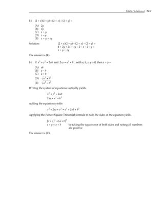 Math (Solutions) 243
13. (2 + x)(2 + y) – (2 + x) – (2 + y) =
(A) 2y
(B) xy
(C) x + y
(D) x – y
(E) x + y + xy
Solution: (2 + x)(2 + y) – (2 + x) – (2 + y) =
4 + 2y + 2x + xy – 2 – x – 2 – y =
x + y + xy
The answer is (E).
14. If x2
+ y2
= 2ab and 2xy = a2
+ b2
, with a, b, x, y > 0, then x + y =
(A) ab
(B) a – b
(C) a + b
(D) a2
+ b2
(E) a2
− b2
Writing the system of equations vertically yields
x2
+ y2
= 2ab
2xy = a2
+ b2
Adding the equations yields
x2
+ 2xy + y2
= a2
+ 2ab + b2
Applying the Perfect Square Trinomial formula to both the sides of the equation yields
x + y
( )2
= a + b
( )2
x + y = a + b by taking the square root of both sides and noting all numbers
are positive
The answer is (C).
 