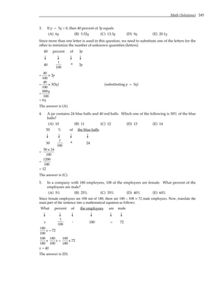 Math (Solutions) 245
3. If p = 5q > 0, then 40 percent of 3p equals
(A) 6q (B) 5.52q (C) 13.3q (D) 9q (E) 20.1q
Since more than one letter is used in this question, we need to substitute one of the letters for the
other to minimize the number of unknown quantities (letters).
40 percent of 3p
↓ ↓ ↓ ↓
40
1
100
× 3p
=
40
100
× 3p
=
40
100
× 3(5q) (substituting p = 5q)
=
600q
100
= 6q
The answer is (A).
4. A jar contains 24 blue balls and 40 red balls. Which one of the following is 50% of the blue
balls?
(A) 10 (B) 11 (C) 12 (D) 13 (E) 14
50 % of the blue balls
↓ ↓ ↓ ↓
50
1
100
× 24
=
50 × 24
100
=
1200
100
= 12
The answer is (C).
5. In a company with 180 employees, 108 of the employees are female. What percent of the
employees are male?
(A) 5% (B) 25% (C) 35% (D) 40% (E) 60%
Since female employees are 108 out of 180, there are 180 – 108 = 72 male employees. Now, translate the
main part of the sentence into a mathematical equation as follows:
What percent of the employees are male
↓ ↓ ↓ ↓ ↓ ↓
x
1
100
. 180 = 72
180
100
x = 72
100
180
×
180
100
x =
100
180
× 72
x = 40
The answer is (D).
 