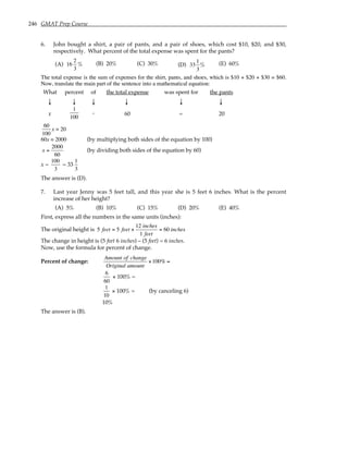 246 GMAT Prep Course
6. John bought a shirt, a pair of pants, and a pair of shoes, which cost $10, $20, and $30,
respectively. What percent of the total expense was spent for the pants?
(A) 16
2
3
% (B) 20% (C) 30% (D) 33
1
3
% (E) 60%
The total expense is the sum of expenses for the shirt, pants, and shoes, which is $10 + $20 + $30 = $60.
Now, translate the main part of the sentence into a mathematical equation:
What percent of the total expense was spent for the pants
↓ ↓ ↓ ↓ ↓ ↓
x
1
100
. 60 = 20
60
100
x = 20
60x = 2000 (by multiplying both sides of the equation by 100)
x =
2000
60
(by dividing both sides of the equation by 60)
x =
100
3
= 33
1
3
The answer is (D).
7. Last year Jenny was 5 feet tall, and this year she is 5 feet 6 inches. What is the percent
increase of her height?
(A) 5% (B) 10% (C) 15% (D) 20% (E) 40%
First, express all the numbers in the same units (inches):
The original height is 5 feet = 5 feet ×
12 inches
1 feet
= 60 inches
The change in height is (5 feet 6 inches) – (5 feet) = 6 inches.
Now, use the formula for percent of change.
Percent of change:
Amount of change
Original amount
×100% =
6
60
× 100% =
1
10
× 100% = (by canceling 6)
10%
The answer is (B).
 