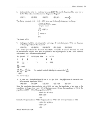 Math (Solutions) 247
8. Last month the price of a particular pen was $1.20. This month the price of the same pen is
$1.50. What is the percent increase in the price of the pen?
(A) 5% (B) 10% (C) 25% (D) 30% (E) 33
1
3
%
The change in price is $1.50 – $1.20 = $.30. Now, use the formula for percent of change.
Amount of change
Original amount
×100% =
.30
1.20
× 100% =
1
4
× 100% =
25%
The answer is (C).
9. Stella paid $1,500 for a computer after receiving a 20 percent discount. What was the price
of the computer before the discount?
(A) $300 (B) $1,500 (C) $1,875 (D) $2,000 (E) $3,000
Let x be the price before the discount. Since Stella received a 20 percent discount, she paid
80 percent of the original price. Thus, 80 percent of the original price is $1,500. Now, translate
this sentence into a mathematical equation:
80 percent of the original price is $1,500
↓ ↓ ↓ ↓ ↓ ↓
80
1
100
. x = 1500
80
100
x = 1500
100
80
80
100
x =
100
80
1500 (by multiplying both sides by the reciprocal of
80
100
)
x = 1875
The answer is (C).
10. A town has a population growth rate of 10% per year. The population in 1990 was 2000.
What was the population in 1992?
(A) 1600 (B) 2200 (C) 2400 (D) 2420 (E) 4000
Since the population increased at a rate of 10% per year, the population of any year is the
population of the previous year + 10% of that same year. Hence, the population in 1991 is the
population of 1990 + 10% of the population of 1990:
2000 + 10% of 2000 =
2000 + 200 =
2200
Similarly, the population in 1992 is the population of 1991 + 10% of the population of 1991:
2200 + 10% of 2200 =
2200 + 220 =
2420
Hence, the answer is (D).
 