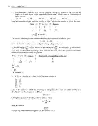 248 GMAT Prep Course
11. In a class of 200 students, forty percent are girls. Twenty-five percent of the boys and 10
percent of the girls signed up for a tour to Washington DC. What percent of the class signed
up for the tour?
(A) 19% (B) 23% (C) 25% (D) 27% (E) 35%
Let g be the number of girls, and b the number of boys. Calculate the number of girls in the class:
Girls are 40 percent of the class
↓ ↓ ↓ ↓ ↓ ↓
g = 40
1
100
× 200
g =
40
100
× 200 = 80
The number of boys equals the total number of students minus the number of girls:
b = 200 – 80 = 120
Next, calculate the number of boys and girls who signed up for the tour:
25 percent of boys (
25
100
× 120 = 30) and 10 percent of girls (
10
100
× 80 = 8) signed up for the tour.
Thus, 30 + 8 = 38 students signed up. Now, translate the main part of the question with a little
modification into a mathematical equation:
What percent of the class is the students who signed up for the tour
↓ ↓ ↓ ↓ ↓ ↓
x
1
100
. 200 = 38
200
100
x = 38
x = 19
The answer is (A).
12. If 15% of a number is 4.5, then 45% of the same number is
(A) 1.5
(B) 3.5
(C) 13.5
(D) 15
(E) 45
Let x be the number of which the percentage is being calculated. Then 15% of the number x is
.15x. We are told this is equal to 4.5. Hence,
.15x = 4.5
Solving this equation by dividing both sides by .15 yields
x =
4.5
.15
= 30
Now, 45% of 30 is
.45(30)
Multiplying out this expression gives 13.5. The answer is (C).
 