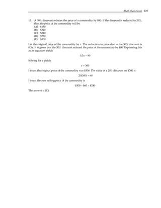 Math (Solutions) 249
13. A 30% discount reduces the price of a commodity by $90. If the discount is reduced to 20%,
then the price of the commodity will be
(A) $180
(B) $210
(C) $240
(D) $270
(E) $300
Let the original price of the commodity be x. The reduction in price due to the 30% discount is
0.3x. It is given that the 30% discount reduced the price of the commodity by $90. Expressing this
as an equation yields
0.3x = 90
Solving for x yields
x = 300
Hence, the original price of the commodity was $300. The value of a 20% discount on $300 is
.20(300) = 60
Hence, the new selling price of the commodity is
$300 – $60 = $240
The answer is (C).
 