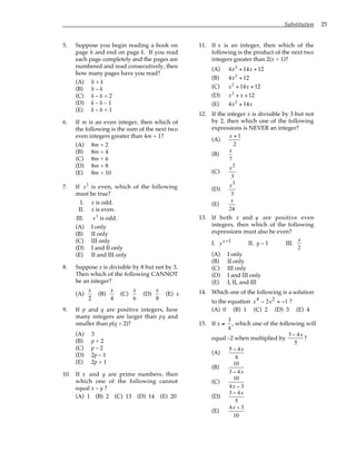 Substitution 25
5. Suppose you begin reading a book on
page h and end on page k. If you read
each page completely and the pages are
numbered and read consecutively, then
how many pages have you read?
(A) h + k
(B) h – k
(C) k – h + 2
(D) k – h – 1
(E) k – h + 1
6. If m is an even integer, then which of
the following is the sum of the next two
even integers greater than 4m + 1?
(A) 8m + 2
(B) 8m + 4
(C) 8m + 6
(D) 8m + 8
(E) 8m + 10
7. If x2
is even, which of the following
must be true?
I. x is odd.
II. x is even.
III. x3
is odd.
(A) I only
(B) II only
(C) III only
(D) I and II only
(E) II and III only
8. Suppose x is divisible by 8 but not by 3.
Then which of the following CANNOT
be an integer?
(A)
x
2
(B)
x
4
(C)
x
6
(D)
x
8
(E) x
9. If p and q are positive integers, how
many integers are larger than pq and
smaller than p(q + 2)?
(A) 3
(B) p + 2
(C) p – 2
(D) 2p – 1
(E) 2p + 1
10. If x and y are prime numbers, then
which one of the following cannot
equal x – y ?
(A) 1 (B) 2 (C) 13 (D) 14 (E) 20
11. If x is an integer, then which of the
following is the product of the next two
integers greater than 2(x + 1)?
(A) 4x2
+ 14x + 12
(B) 4x2
+ 12
(C) x2
+ 14x + 12
(D) x2
+ x + 12
(E) 4x2
+ 14x
12. If the integer x is divisible by 3 but not
by 2, then which one of the following
expressions is NEVER an integer?
(A)
x + 1
2
(B)
x
7
(C)
x2
3
(D)
x3
3
(E)
x
24
13. If both x and y are positive even
integers, then which of the following
expressions must also be even?
I. yx−1 II. y – 1 III.
x
2
(A) I only
(B) II only
(C) III only
(D) I and III only
(E) I, II, and III
14. Which one of the following is a solution
to the equation x x
4 2
2 1
− = − ?
(A) 0 (B) 1 (C) 2 (D) 3 (E) 4
15. If x ≠
3
4
, which one of the following will
equal –2 when multiplied by
3 − 4x
5
?
(A)
5 − 4x
4
(B)
10
3 − 4x
(C)
10
4x − 3
(D)
3 − 4x
5
(E)
4x − 3
10
 