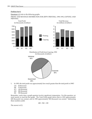 250 GMAT Prep Course
Problem Set S:
Questions 1–5 refer to the following graphs.
PROFIT AND REVENUE DISTRIBUTION FOR ZIPPY PRINTING, 1990–1993, COPYING AND
PRINTING.
Total Profit Total Revenue
(in thousands of dollars) (in millions of dollars)
0
100
200
300
400
500
600
700
9 0 9 1 9 2 9 3
Copying
Printing
0
1
2
3
4
5
6
7
9 0 9 1 9 2 9 3
Distribution of Profit from Copying, 1992
(in thousands of dollars)
Corporate
35%
Individual
45%
Government
20%
1. In 1993, the total profit was approximately how much greater than the total profit in 1990?
(A) 50 thousand
(B) 75 thousand
(C) 120 thousand
(D) 200 thousand
(E) 350 thousand
Remember, rarely does a graph question involve significant computation. For this question, we
need merely to read the bar graph. The Total Profit graph shows that in 1993 approximately
680 thousand was earned, and in 1990 approximately 560 thousand was earned. Subtracting
these numbers yields
680 – 560 = 120
The answer is (C).
 