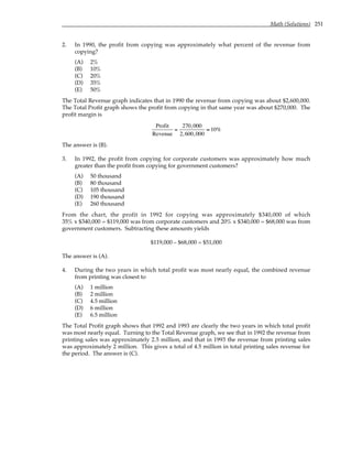 Math (Solutions) 251
2. In 1990, the profit from copying was approximately what percent of the revenue from
copying?
(A) 2%
(B) 10%
(C) 20%
(D) 35%
(E) 50%
The Total Revenue graph indicates that in 1990 the revenue from copying was about $2,600,000.
The Total Profit graph shows the profit from copying in that same year was about $270,000. The
profit margin is
Profit
Revenue
=
270,000
2,600,000
≈ 10%
The answer is (B).
3. In 1992, the profit from copying for corporate customers was approximately how much
greater than the profit from copying for government customers?
(A) 50 thousand
(B) 80 thousand
(C) 105 thousand
(D) 190 thousand
(E) 260 thousand
From the chart, the profit in 1992 for copying was approximately $340,000 of which
35% x $340,000 = $119,000 was from corporate customers and 20% x $340,000 = $68,000 was from
government customers. Subtracting these amounts yields
$119,000 – $68,000 = $51,000
The answer is (A).
4. During the two years in which total profit was most nearly equal, the combined revenue
from printing was closest to
(A) 1 million
(B) 2 million
(C) 4.5 million
(D) 6 million
(E) 6.5 million
The Total Profit graph shows that 1992 and 1993 are clearly the two years in which total profit
was most nearly equal. Turning to the Total Revenue graph, we see that in 1992 the revenue from
printing sales was approximately 2.5 million, and that in 1993 the revenue from printing sales
was approximately 2 million. This gives a total of 4.5 million in total printing sales revenue for
the period. The answer is (C).
 