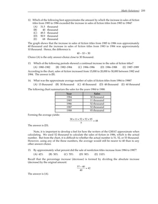 Math (Solutions) 255
12. Which of the following best approximates the amount by which the increase in sales of fiction
titles from 1985 to 1986 exceeded the increase in sales of fiction titles from 1983 to 1984?
(A) 31.5 thousand
(B) 40 thousand
(C) 49.3 thousand
(D) 50.9 thousand
(E) 68 thousand
The graph shows that the increase in sales of fiction titles from 1985 to 1986 was approximately
40 thousand and the increase in sales of fiction titles from 1983 to 1984 was approximately
10 thousand. Hence, the difference is
40 – 10 = 30
Choice (A) is the only answer-choice close to 30 thousand.
13. Which of the following periods showed a continual increase in the sales of fiction titles?
(A) 1980–1982 (B) 1982–1984 (C) 1984–1986 (D) 1986–1988 (E) 1987–1989
According to the chart, sales of fiction increased from 15,000 to 20,000 to 30,000 between 1982 and
1984. The answer is (B).
14. What was the approximate average number of sales of fiction titles from 1984 to 1988?
(A) 15 thousand (B) 30 thousand (C) 40 thousand (D) 48 thousand (E) 60 thousand
The following chart summarizes the sales for the years 1984 to 1988:
Year Sales
1984 30 thousand
1985 11 thousand
1986 52 thousand
1987 52 thousand
1988 95 thousand
Forming the average yields:
30 +11+ 52 + 52 + 95
5
= 48
The answer is (D).
Note, it is important to develop a feel for how the writers of the GMAT approximate when
calculating. We used 52 thousand to calculate the sales of fiction in 1986, which is the actual
number. But from the chart, it is difficult to whether the actual number is 51, 52, or 53 thousand.
However, using any of the these numbers, the average would still be nearer to 40 than to any
other answer-choice.
15. By approximately what percent did the sale of nonfiction titles increase from 1984 to 1987?
(A) 42% (B) 50% (C) 70% (D) 90% (E) 110%
Recall that the percentage increase (decrease) is formed by dividing the absolute increase
(decrease) by the original amount:
57 − 40
40
= 42
The answer is (A).
 