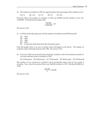 Math (Solutions) 257
18. The number of accidents in 1993 was approximately what percentage of the number of cars?
(A) 1% (B) 1.5% (C) 3% (D) 5% (E) 10%
From the charts, the number of accidents in 1993 was 360,000 and the number of cars was
11,000,000. Forming the percentage yields
360,000
11,000,000
≈ 3%
The answer is (C).
19. In which of the following years will the number of accidents exceed 500 thousand?
(A) 1994
(B) 1995
(C) 1998
(D) 2000
(E) It cannot be determined from the information given.
From the graphs, there is no way to predict what will happen in the future. The number of
accidents could continually decrease after 1994. The answer is (E).
20. If no car in 1993 was involved in more than four accidents, what is the minimum number of
cars that could have been in accidents in 1993?
(A) 50 thousand (B) 60 thousand (C) 70 thousand (D) 80 thousand (E) 90 thousand
The number of cars involved in accidents will be minimized when each car has exactly 4
accidents. Now, from the top chart, there were 360,000 accidents in 1993. Dividing 360,000 by 4
yields
360,000
4
= 90,000
The answer is (E).
 