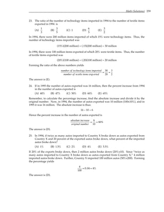 Math (Solutions) 259
23. The ratio of the number of technology items imported in 1994 to the number of textile items
exported in 1994 is
(A)
1
3
(B)
3
5
(C) 1 (D)
6
5
(E)
3
2
In 1994, there were 200 million items imported of which 15% were technology items. Thus, the
number of technology items imported was
(15%)(200 million) = (.15)(200 million) = 30 million
In 1994, there were 100 million items exported of which 20% were textile items. Thus, the number
of textile items exported was
(20%)(100 million) = (.20)(100 million) = 20 million
Forming the ratio of the above numbers yields
number of technology items imported
number of textile items exported
=
30
20
=
3
2
The answer is (E).
24. If in 1995 the number of autos exported was 16 million, then the percent increase from 1994
in the number of autos exported is
(A) 40% (B) 47% (C) 50% (D) 60% (E) 65%
Remember, to calculate the percentage increase, find the absolute increase and divide it by the
original number. Now, in 1994, the number of autos exported was 10 million (100x10%), and in
1995 it was 16 million. The absolute increase is thus:
16 – 10 = 6
Hence the percent increase in the number of autos exported is
absolute increase
original number
=
6
10
= 60%
The answer is (D).
25. In 1994, if twice as many autos imported to Country X broke down as autos exported from
Country X and 20 percent of the exported autos broke down, what percent of the imported
autos broke down?
(A) 1% (B) 1.5% (C) 2% (D) 4% (E) 5.5%
If 20% of the exports broke down, then 2 million autos broke down (20%x10). Since “twice as
many autos imported to Country X broke down as autos exported from Country X,” 4 million
imported autos broke down. Further, Country X imported 100 million autos (50%x200). Forming
the percentage yields
4
100
= 0.04 = 4%
The answer is (D).
 