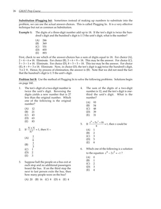 26 GMAT Prep Course
Substitution (Plugging In): Sometimes instead of making up numbers to substitute into the
problem, we can use the actual answer-choices. This is called Plugging In. It is a very effective
technique but not as common as Substitution.
Example 1: The digits of a three-digit number add up to 18. If the ten’s digit is twice the hun-
dred’s digit and the hundred’s digit is 1/3 the unit’s digit, what is the number?
(A) 246
(B) 369
(C) 531
(D) 855
(E) 893
First, check to see which of the answer-choices has a sum of digits equal to 18. For choice (A),
2 + 4 + 6 ≠ 18. Eliminate. For choice (B), 3 + 6 + 9 = 18. This may be the answer. For choice (C),
5 + 3 + 1 ≠ 18. Eliminate. For choice (D), 8 + 5 + 5 = 18. This too may be the answer. For choice
(E), 8 + 9 + 3 ≠ 18. Eliminate. Now, in choice (D), the ten’s digit is not twice the hundred’s digit,
5 /
= 2⋅8. Hence, by process of elimination, the answer is (B). Note that we did not need the fact
that the hundred’s digit is 1/3 the unit’s digit.
Problem Set B: Use the method of Plugging In to solve the following problems. Solutions begin
on page 160.
1. The ten’s digit of a two-digit number is
twice the unit’s digit. Reversing the
digits yields a new number that is 27
less than the original number. Which
one of the following is the original
number?
(A) 12
(B) 21
(C) 43
(D) 63
(E) 83
2. If
N + N
N2
= 1, then N =
(A)
1
6
(B)
1
3
(C) 1
(D) 2
(E) 3
3. Suppose half the people on a bus exit at
each stop and no additional passengers
board the bus. If on the third stop the
next to last person exits the bus, then
how many people were on the bus?
(A) 20 (B) 16 (C) 8 (D) 6 (E) 4
4. The sum of the digits of a two-digit
number is 12, and the ten’s digit is one-
third the unit’s digit. What is the
number?
(A) 93
(B) 54
(C) 48
(D) 39
(E) 31
5. If
x6
− 5x3
−16
8
= 1, then x could be
(A) 1
(B) 2
(C) 3
(D) 5
(E) 8
6. Which one of the following is a solution
to the equation x x
4 2
2 1
− = − ?
(A) 0
(B) 1
(C) 2
(D) 3
(E) 4
 