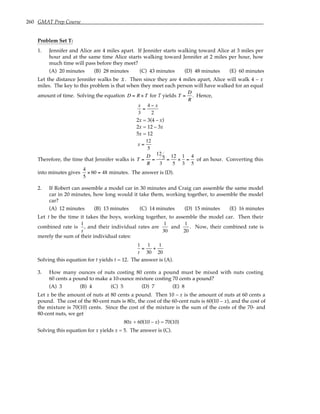 260 GMAT Prep Course
Problem Set T:
1. Jennifer and Alice are 4 miles apart. If Jennifer starts walking toward Alice at 3 miles per
hour and at the same time Alice starts walking toward Jennifer at 2 miles per hour, how
much time will pass before they meet?
(A) 20 minutes (B) 28 minutes (C) 43 minutes (D) 48 minutes (E) 60 minutes
Let the distance Jennifer walks be x. Then since they are 4 miles apart, Alice will walk 4 – x
miles. The key to this problem is that when they meet each person will have walked for an equal
amount of time. Solving the equation D = R × T for T yields T =
D
R
. Hence,
x
3
=
4 − x
2
2x = 3(4 – x)
2x = 12 – 3x
5x = 12
x =
12
5
Therefore, the time that Jennifer walks is T =
D
R
=
12
5
3
=
12
5
×
1
3
=
4
5
of an hour. Converting this
into minutes gives
4
5
× 60 = 48 minutes. The answer is (D).
2. If Robert can assemble a model car in 30 minutes and Craig can assemble the same model
car in 20 minutes, how long would it take them, working together, to assemble the model
car?
(A) 12 minutes (B) 13 minutes (C) 14 minutes (D) 15 minutes (E) 16 minutes
Let t be the time it takes the boys, working together, to assemble the model car. Then their
combined rate is
1
t
, and their individual rates are
1
30
and
1
20
. Now, their combined rate is
merely the sum of their individual rates:
1
t
=
1
30
+
1
20
Solving this equation for t yields t = 12. The answer is (A).
3. How many ounces of nuts costing 80 cents a pound must be mixed with nuts costing
60 cents a pound to make a 10-ounce mixture costing 70 cents a pound?
(A) 3 (B) 4 (C) 5 (D) 7 (E) 8
Let x be the amount of nuts at 80 cents a pound. Then 10 – x is the amount of nuts at 60 cents a
pound. The cost of the 80-cent nuts is 80x, the cost of the 60-cent nuts is 60(10 – x), and the cost of
the mixture is 70(10) cents. Since the cost of the mixture is the sum of the costs of the 70- and
80-cent nuts, we get
80x + 60(10 – x) = 70(10)
Solving this equation for x yields x = 5. The answer is (C).
 