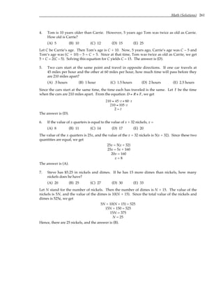 Math (Solutions) 261
4. Tom is 10 years older than Carrie. However, 5 years ago Tom was twice as old as Carrie.
How old is Carrie?
(A) 5 (B) 10 (C) 12 (D) 15 (E) 25
Let C be Carrie’s age. Then Tom’s age is C + 10. Now, 5 years ago, Carrie’s age was C – 5 and
Tom’s age was (C + 10) – 5 = C + 5. Since at that time, Tom was twice as old as Carrie, we get
5 + C = 2(C – 5). Solving this equation for C yields C = 15. The answer is (D).
5. Two cars start at the same point and travel in opposite directions. If one car travels at
45 miles per hour and the other at 60 miles per hour, how much time will pass before they
are 210 miles apart?
(A) .5 hours (B) 1 hour (C) 1.5 hours (D) 2 hours (E) 2.5 hours
Since the cars start at the same time, the time each has traveled is the same. Let t be the time
when the cars are 210 miles apart. From the equation D = R × T, we get
210 = 45⋅t + 60 ⋅t
210 = 105⋅t
2 = t
The answer is (D).
6. If the value of x quarters is equal to the value of x + 32 nickels, x =
(A) 8 (B) 11 (C) 14 (D) 17 (E) 20
The value of the x quarters is 25x, and the value of the x + 32 nickels is 5(x + 32). Since these two
quantities are equal, we get
25x = 5(x + 32)
25x = 5x + 160
20x = 160
x = 8
The answer is (A).
7. Steve has $5.25 in nickels and dimes. If he has 15 more dimes than nickels, how many
nickels does he have?
(A) 20 (B) 25 (C) 27 (D) 30 (E) 33
Let N stand for the number of nickels. Then the number of dimes is N + 15. The value of the
nickels is 5N, and the value of the dimes is 10(N + 15). Since the total value of the nickels and
dimes is 525¢, we get
5N + 10(N + 15) = 525
15N + 150 = 525
15N = 375
N = 25
Hence, there are 25 nickels, and the answer is (B).
 