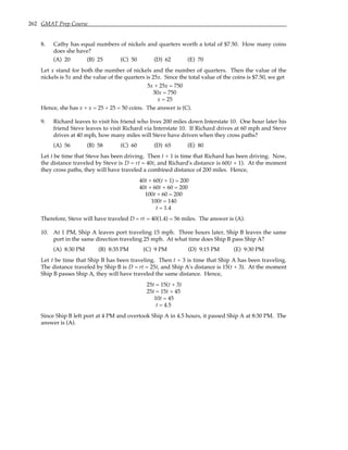 262 GMAT Prep Course
8. Cathy has equal numbers of nickels and quarters worth a total of $7.50. How many coins
does she have?
(A) 20 (B) 25 (C) 50 (D) 62 (E) 70
Let x stand for both the number of nickels and the number of quarters. Then the value of the
nickels is 5x and the value of the quarters is 25x. Since the total value of the coins is $7.50, we get
5x + 25x = 750
30x = 750
x = 25
Hence, she has x + x = 25 + 25 = 50 coins. The answer is (C).
9. Richard leaves to visit his friend who lives 200 miles down Interstate 10. One hour later his
friend Steve leaves to visit Richard via Interstate 10. If Richard drives at 60 mph and Steve
drives at 40 mph, how many miles will Steve have driven when they cross paths?
(A) 56 (B) 58 (C) 60 (D) 65 (E) 80
Let t be time that Steve has been driving. Then t + 1 is time that Richard has been driving. Now,
the distance traveled by Steve is D = rt = 40t, and Richard's distance is 60(t + 1). At the moment
they cross paths, they will have traveled a combined distance of 200 miles. Hence,
40t + 60(t + 1) = 200
40t + 60t + 60 = 200
100t + 60 = 200
100t = 140
t = 1.4
Therefore, Steve will have traveled D = rt = 40(1.4) = 56 miles. The answer is (A).
10. At 1 PM, Ship A leaves port traveling 15 mph. Three hours later, Ship B leaves the same
port in the same direction traveling 25 mph. At what time does Ship B pass Ship A?
(A) 8:30 PM (B) 8:35 PM (C) 9 PM (D) 9:15 PM (E) 9:30 PM
Let t be time that Ship B has been traveling. Then t + 3 is time that Ship A has been traveling.
The distance traveled by Ship B is D = rt = 25t, and Ship A's distance is 15(t + 3). At the moment
Ship B passes Ship A, they will have traveled the same distance. Hence,
25t = 15(t + 3)
25t = 15t + 45
10t = 45
t = 4.5
Since Ship B left port at 4 PM and overtook Ship A in 4.5 hours, it passed Ship A at 8:30 PM. The
answer is (A).
 