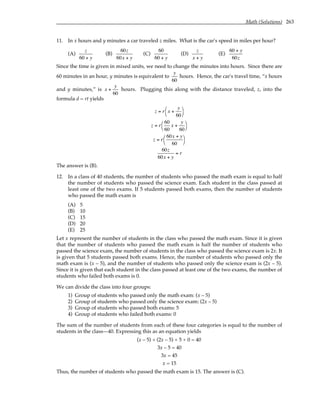 Math (Solutions) 263
11. In x hours and y minutes a car traveled z miles. What is the car's speed in miles per hour?
(A)
z
60 + y
(B)
60z
60x + y
(C)
60
60 + y
(D)
z
x + y
(E)
60 + y
60z
Since the time is given in mixed units, we need to change the minutes into hours. Since there are
60 minutes in an hour, y minutes is equivalent to
y
60
hours. Hence, the car's travel time, “x hours
and y minutes,” is x +
y
60
hours. Plugging this along with the distance traveled, z, into the
formula d = rt yields
z = r x +
y
60




z = r
60
60
x +
y
60




z = r
60x + y
60




60z
60x + y
= r
The answer is (B).
12. In a class of 40 students, the number of students who passed the math exam is equal to half
the number of students who passed the science exam. Each student in the class passed at
least one of the two exams. If 5 students passed both exams, then the number of students
who passed the math exam is
(A) 5
(B) 10
(C) 15
(D) 20
(E) 25
Let x represent the number of students in the class who passed the math exam. Since it is given
that the number of students who passed the math exam is half the number of students who
passed the science exam, the number of students in the class who passed the science exam is 2x. It
is given that 5 students passed both exams. Hence, the number of students who passed only the
math exam is (x – 5), and the number of students who passed only the science exam is (2x – 5).
Since it is given that each student in the class passed at least one of the two exams, the number of
students who failed both exams is 0.
We can divide the class into four groups:
1) Group of students who passed only the math exam: (x – 5)
2) Group of students who passed only the science exam: (2x – 5)
3) Group of students who passed both exams: 5
4) Group of students who failed both exams: 0
The sum of the number of students from each of these four categories is equal to the number of
students in the class—40. Expressing this as an equation yields
(x – 5) + (2x – 5) + 5 + 0 = 40
3x – 5 = 40
3x = 45
x = 15
Thus, the number of students who passed the math exam is 15. The answer is (C).
 