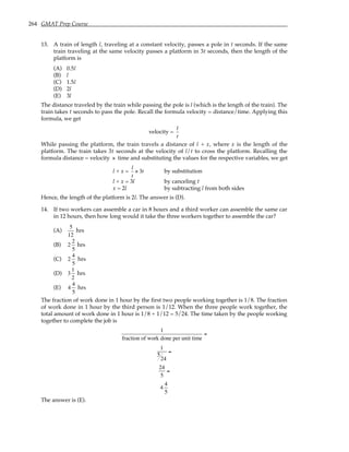 264 GMAT Prep Course
13. A train of length l, traveling at a constant velocity, passes a pole in t seconds. If the same
train traveling at the same velocity passes a platform in 3t seconds, then the length of the
platform is
(A) 0.5l
(B) l
(C) 1.5l
(D) 2l
(E) 3l
The distance traveled by the train while passing the pole is l (which is the length of the train). The
train takes t seconds to pass the pole. Recall the formula velocity = distance/time. Applying this
formula, we get
velocity =
l
t
While passing the platform, the train travels a distance of l + x, where x is the length of the
platform. The train takes 3t seconds at the velocity of l/t to cross the platform. Recalling the
formula distance = velocity × time and substituting the values for the respective variables, we get
l + x =
l
t
× 3t by substitution
l + x = 3l by canceling t
x = 2l by subtracting l from both sides
Hence, the length of the platform is 2l. The answer is (D).
14. If two workers can assemble a car in 8 hours and a third worker can assemble the same car
in 12 hours, then how long would it take the three workers together to assemble the car?
(A)
5
12
hrs
(B) 2
2
5
hrs
(C) 2
4
5
hrs
(D) 3
1
2
hrs
(E) 4
4
5
hrs
The fraction of work done in 1 hour by the first two people working together is 1/8. The fraction
of work done in 1 hour by the third person is 1/12. When the three people work together, the
total amount of work done in 1 hour is 1/8 + 1/12 = 5/24. The time taken by the people working
together to complete the job is
1
fraction of work done per unit time
=
1
5
24
=
24
5
=
4
4
5
The answer is (E).
 