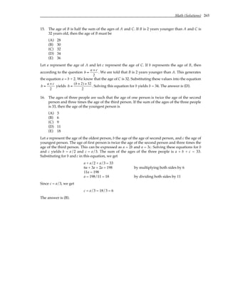 Math (Solutions) 265
15. The age of B is half the sum of the ages of A and C. If B is 2 years younger than A and C is
32 years old, then the age of B must be
(A) 28
(B) 30
(C) 32
(D) 34
(E) 36
Let a represent the age of A and let c represent the age of C. If b represents the age of B, then
according to the question b =
a + c
2
. We are told that B is 2 years younger than A. This generates
the equation a = b + 2. We know that the age of C is 32. Substituting these values into the equation
b =
a + c
2
yields b =
(b + 2) + 32
2
. Solving this equation for b yields b = 34. The answer is (D).
16. The ages of three people are such that the age of one person is twice the age of the second
person and three times the age of the third person. If the sum of the ages of the three people
is 33, then the age of the youngest person is
(A) 3
(B) 6
(C) 9
(D) 11
(E) 18
Let a represent the age of the oldest person, b the age of the age of second person, and c the age of
youngest person. The age of first person is twice the age of the second person and three times the
age of the third person. This can be expressed as a = 2b and a = 3c. Solving these equations for b
and c yields b = a/2 and c = a/3. The sum of the ages of the three people is a + b + c = 33.
Substituting for b and c in this equation, we get
a + a/2 + a/3 = 33
6a + 3a + 2a = 198 by multiplying both sides by 6
11a = 198
a = 198/11 = 18 by dividing both sides by 11
Since c = a/3, we get
c = a/3 = 18/3 = 6
The answer is (B).
 