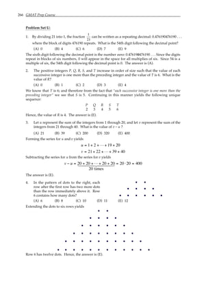 266 GMAT Prep Course
Problem Set U:
1. By dividing 21 into 1, the fraction
1
21
can be written as a repeating decimal: 0.476190476190 . . .
where the block of digits 476190 repeats. What is the 54th digit following the decimal point?
(A) 0 (B) 4 (C) 6 (D) 7 (E) 9
The sixth digit following the decimal point is the number zero: 0.476190476190 . . . Since the digits
repeat in blocks of six numbers, 0 will appear in the space for all multiplies of six. Since 54 is a
multiple of six, the 54th digit following the decimal point is 0. The answer is (A).
2. The positive integers P, Q, R, S, and T increase in order of size such that the value of each
successive integer is one more than the preceding integer and the value of T is 6. What is the
value of R?
(A) 0 (B) 1 (C) 2 (D) 3 (E) 4
We know that T is 6; and therefore from the fact that “each successive integer is one more than the
preceding integer” we see that S is 5. Continuing in this manner yields the following unique
sequence:
P Q R S T
2 3 4 5 6
Hence, the value of R is 4. The answer is (E).
3. Let u represent the sum of the integers from 1 through 20, and let v represent the sum of the
integers from 21 through 40. What is the value of v – u ?
(A) 21 (B) 39 (C) 200 (D) 320 (E) 400
Forming the series for u and v yields
u
v
= + + + +
= + + + +
1 2 19 20
21 22 39 40
L
L
Subtracting the series for u from the series for v yields
v u
− = + + + + = ⋅ =
20 20 20 20
20
20 20 400
L
1 2
444 3
444
times
The answer is (E).
4. In the pattern of dots to the right, each
row after the first row has two more dots
than the row immediately above it. Row
6 contains how many dots?
(A) 6 (B) 8 (C) 10 (D) 11 (E) 12
Extending the dots to six rows yields
Row 6 has twelve dots. Hence, the answer is (E).
 