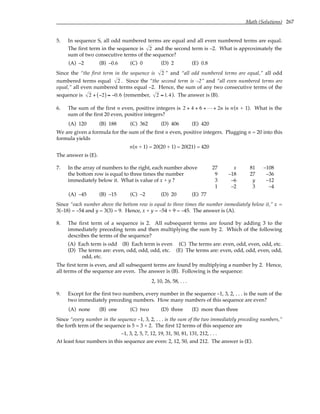 Math (Solutions) 267
5. In sequence S, all odd numbered terms are equal and all even numbered terms are equal.
The first term in the sequence is 2 and the second term is –2. What is approximately the
sum of two consecutive terms of the sequence?
(A) –2 (B) –0.6 (C) 0 (D) 2 (E) 0.8
Since the “the first term in the sequence is 2 ” and “all odd numbered terms are equal,” all odd
numbered terms equal 2 . Since the “the second term is –2” and “all even numbered terms are
equal,” all even numbered terms equal –2. Hence, the sum of any two consecutive terms of the
sequence is 2 + −2
( ) ≈ −0.6 (remember, 2 ≈ 1.4). The answer is (B).
6. The sum of the first n even, positive integers is 2 4 6 2
+ + + +
L n is n(n + 1). What is the
sum of the first 20 even, positive integers?
(A) 120 (B) 188 (C) 362 (D) 406 (E) 420
We are given a formula for the sum of the first n even, positive integers. Plugging n = 20 into this
formula yields
n(n + 1) = 20(20 + 1) = 20(21) = 420
The answer is (E).
7. In the array of numbers to the right, each number above 27 x 81 –108
the bottom row is equal to three times the number 9 –18 27 –36
immediately below it. What is value of x + y ? 3 –6 y –12
1 –2 3 –4
(A) –45 (B) –15 (C) –2 (D) 20 (E) 77
Since “each number above the bottom row is equal to three times the number immediately below it,” x =
3(–18) = –54 and y = 3(3) = 9. Hence, x + y = –54 + 9 = –45. The answer is (A).
8. The first term of a sequence is 2. All subsequent terms are found by adding 3 to the
immediately preceding term and then multiplying the sum by 2. Which of the following
describes the terms of the sequence?
(A) Each term is odd (B) Each term is even (C) The terms are: even, odd, even, odd, etc.
(D) The terms are: even, odd, odd, odd, etc. (E) The terms are: even, odd, odd, even, odd,
odd, etc.
The first term is even, and all subsequent terms are found by multiplying a number by 2. Hence,
all terms of the sequence are even. The answer is (B). Following is the sequence:
2, 10, 26, 58, . . .
9. Except for the first two numbers, every number in the sequence –1, 3, 2, . . . is the sum of the
two immediately preceding numbers. How many numbers of this sequence are even?
(A) none (B) one (C) two (D) three (E) more than three
Since “every number in the sequence –1, 3, 2, . . . is the sum of the two immediately preceding numbers,”
the forth term of the sequence is 5 = 3 + 2. The first 12 terms of this sequence are
–1, 3, 2, 5, 7, 12, 19, 31, 50, 81, 131, 212, . . .
At least four numbers in this sequence are even: 2, 12, 50, and 212. The answer is (E).
 
