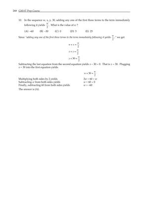 268 GMAT Prep Course
10. In the sequence w, x, y, 30, adding any one of the first three terms to the term immediately
following it yields
w
2
. What is the value of w ?
(A) –60 (B) –30 (C) 0 (D) 5 (E) 25
Since “adding any one of the first three terms to the term immediately following it yields
w
2
,” we get
w + x =
w
2
x + y =
w
2
y + 30 =
w
2
Subtracting the last equation from the second equation yields x – 30 = 0. That is x = 30. Plugging
x = 30 into the first equation yields
w + 30 =
w
2
Multiplying both sides by 2 yields 2w + 60 = w
Subtracting w from both sides yields w + 60 = 0
Finally, subtracting 60 from both sides yields w = –60
The answer is (A).
 