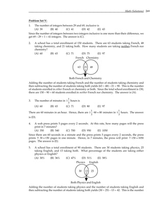 Math (Solutions) 269
Problem Set V:
1. The number of integers between 29 and 69, inclusive is
(A) 39 (B) 40 (C) 41 (D) 42 (E) 43
Since the number of integers between two integers inclusive is one more than their difference, we
get 69 – 29 + 1 = 41 integers. The answer is (C).
2. A school has a total enrollment of 150 students. There are 63 students taking French, 48
taking chemistry, and 21 taking both. How many students are taking neither French nor
chemistry?
(A) 60 (B) 65 (C) 71 (D) 75 (E) 97
French Chemistry
63 21 48
Both French and Chemistry
Adding the number of students taking French and the number of students taking chemistry and
then subtracting the number of students taking both yields (63 + 48) – 21 = 90. This is the number
of students enrolled in either French or chemistry or both. Since the total school enrollment is 150,
there are 150 – 90 = 60 students enrolled in neither French nor chemistry. The answer is (A).
3. The number of minutes in 1
1
3
hours is
(A) 60 (B) 65 (C) 71 (D) 80 (E) 97
There are 60 minutes in an hour. Hence, there are 1
1
3
⋅60 = 80 minutes in 1
1
3
hours. The answer
is (D).
4. A web press prints 5 pages every 2 seconds. At this rate, how many pages will the press
print in 7 minutes?
(A) 350 (B) 540 (C) 700 (D) 950 (E) 1050
Since there are 60 seconds in a minute and the press prints 5 pages every 2 seconds, the press
prints 5⋅30 = 150 pages in one minute. Hence, in 7 minutes, the press will print 7⋅150 = 1050
pages. The answer is (E).
5. A school has a total enrollment of 90 students. There are 30 students taking physics, 25
taking English, and 13 taking both. What percentage of the students are taking either
physics or English?
(A) 30% (B) 36% (C) 47% (D) 51% (E) 58%
Physics English
30 13 25
Both Physics and English
Adding the number of students taking physics and the number of students taking English and
then subtracting the number of students taking both yields (30 + 25) – 13 = 42. This is the number
 