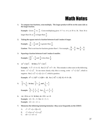 27
Math Notes
1. To compare two fractions, cross-multiply. The larger product will be on the same side as
the larger fraction.
Example: Given
5
6
vs.
6
7
. Cross-multiplying gives 5⋅7 vs. 6⋅6, or 35 vs. 36. Now 36 is
larger than 35, so
6
7
is larger than
5
6
.
2. Taking the square root of a fraction between 0 and 1 makes it larger.
Example:
1
4
=
1
2
and
1
2
is greater than
1
4
.
Caution: This is not true for fractions greater than 1. For example,
9
4
=
3
2
. But
3
2
<
9
4
.
3. Squaring a fraction between 0 and 1 makes it smaller.
Example:
1
2




2
=
1
4
and
1
4
is less than
1
2
.
4. ax2
/
= ax
( )2
. In fact, a2
x2
= ax
( )2
.
Example: 3⋅ 22
= 3⋅ 4 = 12. But 3⋅ 2
( )2
= 62
= 36. This mistake is often seen in the following
form: −x2
= −x
( )2
. To see more clearly why this is wrong, write −x2
= −1
( )x2
, which is
negative. But −x
( )2
= −x
( ) −x
( ) = x2
, which is positive.
Example: −52
= −1
( )52
= −1
( )25 = −25. But −5
( )2
= −5
( ) −5
( ) = 5 ⋅5 = 25.
5.
1
a
b
/
=
1
a
b
. In fact,
1
a
b
=
1
ab
and
1
a
b
=
b
a
.
Example:
1
2
3
=
1
2
⋅
1
3
=
1
6
. But
1
2
3
= 1⋅
3
2
=
3
2
.
6. –(a + b) ≠
≠
≠
≠ –a + b. In fact, –(a + b) = –a – b.
Example: –(2 + 3) = –5. But –2 + 3 = 1.
Example: –(2 + x) = –2 – x.
7. Memorize the following factoring formulas—they occur frequently on the GMAT.
A. a2
− b2
= a − b
( ) a + b
( )
B. x2
± 2xy + y2
= x ± y
( )2
C. a(b + c) = ab + ac
 