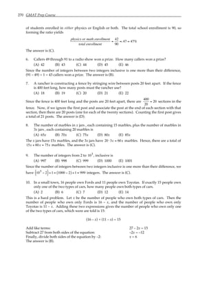 270 GMAT Prep Course
of students enrolled in either physics or English or both. The total school enrollment is 90, so
forming the ratio yields
physics or math enrollment
total enrollment
=
42
90
≈.47 = 47%
The answer is (C).
6. Callers 49 through 91 to a radio show won a prize. How many callers won a prize?
(A) 42 (B) 43 (C) 44 (D) 45 (E) 46
Since the number of integers between two integers inclusive is one more than their difference,
(91 – 49) + 1 = 43 callers won a prize. The answer is (B).
7. A rancher is constructing a fence by stringing wire between posts 20 feet apart. If the fence
is 400 feet long, how many posts must the rancher use?
(A) 18 (B) 19 (C) 20 (D) 21 (E) 22
Since the fence is 400 feet long and the posts are 20 feet apart, there are
400
20
= 20 sections in the
fence. Now, if we ignore the first post and associate the post at the end of each section with that
section, then there are 20 posts (one for each of the twenty sections). Counting the first post gives
a total of 21 posts. The answer is (D).
8. The number of marbles in x jars , each containing 15 marbles, plus the number of marbles in
3x jars , each containing 20 marbles is
(A) 65x (B) 70x (C) 75x (D) 80x (E) 85x
The x jars have 15x marbles, and the 3x jars have 20 ⋅3x = 60x marbles. Hence, there are a total of
15x + 60x = 75x marbles. The answer is (C).
9. The number of integers from 2 to 103, inclusive is
(A) 997 (B) 998 (C) 999 (D) 1000 (E) 1001
Since the number of integers between two integers inclusive is one more than their difference, we
have 103 − 2
( )+1 = 1000 − 2
( ) +1 = 999 integers. The answer is (C).
10. In a small town, 16 people own Fords and 11 people own Toyotas. If exactly 15 people own
only one of the two types of cars, how many people own both types of cars.
(A) 2 (B) 6 (C) 7 (D) 12 (E) 14
This is a hard problem. Let x be the number of people who own both types of cars. Then the
number of people who own only Fords is 16 – x, and the number of people who own only
Toyotas is 11 – x. Adding these two expressions gives the number of people who own only one
of the two types of cars, which were are told is 15:
(16 – x) + (11 – x) = 15
Add like terms: 27 – 2x = 15
Subtract 27 from both sides of the equation: –2x = –12
Finally, divide both sides of the equation by –2: x = 6
The answer is (B).
 