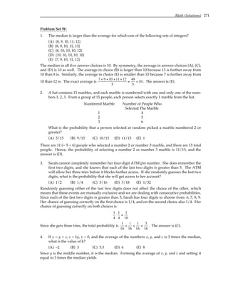 Math (Solutions) 271
Problem Set W:
1. The median is larger than the average for which one of the following sets of integers?
(A) {8, 9, 10, 11, 12}
(B) {8, 9, 10, 11, 13}
(C) {8, 10, 10, 10, 12}
(D) {10, 10, 10, 10, 10}
(E) {7, 9, 10, 11, 12}
The median in all five answer-choices is 10. By symmetry, the average in answer-choices (A), (C),
and (D) is 10 as well. The average in choice (B) is larger than 10 because 13 is further away from
10 than 8 is. Similarly, the average in choice (E) is smaller than 10 because 7 is further away from
10 than 12 is. The exact average is
7 + 9 +10 +11+12
5
=
49
5
< 10. The answer is (E).
2. A hat contains 15 marbles, and each marble is numbered with one and only one of the num-
bers 1, 2, 3. From a group of 15 people, each person selects exactly 1 marble from the hat.
Numbered Marble Number of People Who
Selected The Marble
1 4
2 5
3 6
What is the probability that a person selected at random picked a marble numbered 2 or
greater?
(A) 5/15 (B) 9/15 (C) 10/15 (D) 11/15 (E) 1
There are 11 (= 5 + 6) people who selected a number 2 or number 3 marble, and there are 15 total
people. Hence, the probability of selecting a number 2 or number 3 marble is 11/15, and the
answer is (D).
3. Sarah cannot completely remember her four-digit ATM pin number. She does remember the
first two digits, and she knows that each of the last two digits is greater than 5. The ATM
will allow her three tries before it blocks further access. If she randomly guesses the last two
digits, what is the probability that she will get access to her account?
(A) 1/2 (B) 1/4 (C) 3/16 (D) 3/18 (E) 1/32
Randomly guessing either of the last two digits does not affect the choice of the other, which
means that these events are mutually exclusive and we are dealing with consecutive probabilities.
Since each of the last two digits is greater than 5, Sarah has four digits to choose from: 6, 7, 8, 9.
Her chance of guessing correctly on the first choice is 1/4, and on the second choice also 1/4. Her
chance of guessing correctly on both choices is
1
4
⋅
1
4
=
1
16
Since she gets three tries, the total probability is
1
16
+
1
16
+
1
16
=
3
16
. The answer is (C).
4. If x < y < z, z = ky, x = 0, and the average of the numbers x, y, and z is 3 times the median,
what is the value of k?
(A) –2 (B) 3 (C) 5.5 (D) 6 (E) 8
Since y is the middle number, it is the median. Forming the average of x, y, and z and setting it
equal to 3 times the median yields
 