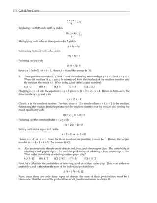 272 GMAT Prep Course
x + y + z
3
= 3y
Replacing x with 0 and z with ky yields
0 + y + ky
3
= 3y
Multiplying both sides of this equation by 3 yields
y + ky = 9y
Subtracting 9y from both sides yields
–8y + ky = 0
Factoring out y yields
y(–8 + k) = 0
Since y ≠ 0 (why?), –8 + k = 0. Hence, k = 8 and the answer is (E).
5. Three positive numbers x, y, and z have the following relationships y = x + 2 and z = y + 2.
When the median of x, y, and z is subtracted from the product of the smallest number and
the median, the result is 0. What is the value of the largest number?
(A) –2 (B) π (C) 5 (D) 8 (E) 21/2
Plugging y = x + 2 into the equation z = y + 2 gives z = (x + 2) + 2 = x + 4. Hence, in terms of x, the
three numbers x, y, and z are
x, x + 2, x + 4
Clearly, x is the smallest number. Further, since x + 2 is smaller than x + 4, x + 2 is the median.
Subtracting the median from the product of the smallest number and the median and setting the
result equal to 0 yields
x(x + 2) – (x + 2) = 0
Factoring out the common factor x + 2 yields
(x + 2)(x – 1) = 0
Setting each factor equal to 0 yields
x + 2 = 0 or x – 1 = 0
Hence, x = –2 or x = 1. Since the three numbers are positive, x must be 1. Hence, the largest
number is x + 4 = 1 + 4 = 5. The answer is (C).
6. A jar contains only three types of objects: red, blue, and silver paper clips. The probability of
selecting a red paper clip is 1/4, and the probability of selecting a blue paper clip is 1/6.
What is the probability of selecting a silver paper clip?
(A) 5/12 (B) 1/2 (C) 7/12 (D) 3/4 (E) 11/12
First, let’s calculate the probability of selecting a red or a blue paper clip. This is an either-or
probability and is therefore the sum of the individual probabilities:
1/4 + 1/6 = 5/12
Now, since there are only three types of objects, the sum of their probabilities must be 1
(Remember that the sum of the probabilities of all possible outcomes is always 1):
 