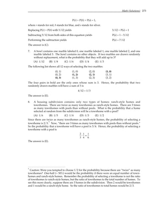 Math (Solutions) 273
P(r) + P(b) + P(s) = 1,
where r stands for red, b stands for blue, and s stands for silver.
Replacing P(r) + P(b) with 5/12 yields 5/12 + P(s) = 1
Subtracting 5/12 from both sides of this equation yields P(s) = 1 – 5/12
Performing the subtraction yields P(s) = 7/12
The answer is (C).
7. A bowl contains one marble labeled 0, one marble labeled 1, one marble labeled 2, and one
marble labeled 3. The bowl contains no other objects. If two marbles are drawn randomly
without replacement, what is the probability that they will add up to 3?
(A) 1/12 (B) 1/8 (C) 1/6 (D) 1/4 (E) 1/3
The following list shows all 12 ways of selecting the two marbles:
(0, 1) (1, 0) (2, 0) (3, 0)
(0, 2) (1, 2) (2, 1) (3, 1)
(0, 3) (1, 3) (2, 3) (3, 2)
The four pairs in bold are the only ones whose sum is 3. Hence, the probability that two
randomly drawn marbles will have a sum of 3 is
4/12 = 1/3
The answer is (E).
8. A housing subdivision contains only two types of homes: ranch-style homes and
townhomes. There are twice as many townhomes as ranch-style homes. There are 3 times
as many townhomes with pools than without pools. What is the probability that a home
selected at random from the subdivision will be a townhome with a pool?
(A) 1/6 (B) 1/5 (C) 1/4 (D) 1/3 (E) 1/2
Since there are twice as many townhomes as ranch-style homes, the probability of selecting a
townhome is 2/3.* Now, “there are 3 times as many townhomes with pools than without pools.”
So the probability that a townhome will have a pool is 3/4. Hence, the probability of selecting a
townhome with a pool is
2
3
⋅
1
4
=
1
6
The answer is (E).
* Caution: Were you tempted to choose 1/2 for the probability because there are “twice” as many
townhomes? One-half (= 50%) would be the probability if there were an equal number of town-
homes and ranch-style homes. Remember the probability of selecting a townhome is not the ratio
of townhomes to ranch-style homes, but the ratio of townhomes to the total number of homes. To
see this more clearly, suppose there are 3 homes in the subdivision. Then 2 would be townhomes
and 1 would be a ranch-style home. So the ratio of townhomes to total homes would be 2/3.
 