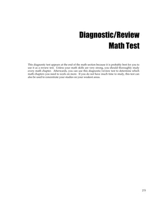 275
Diagnostic/Review
Math Test
This diagnostic test appears at the end of the math section because it is probably best for you to
use it as a review test. Unless your math skills are very strong, you should thoroughly study
every math chapter. Afterwards, you can use this diagnostic/review test to determine which
math chapters you need to work on more. If you do not have much time to study, this test can
also be used to concentrate your studies on your weakest areas.
 