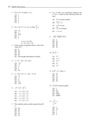 276 GMAT Prep Course
1. If 3x + 9 = 15, then x + 2 =
(A) 2
(B) 3
(C) 4
(D) 5
(E) 6
2. If a = 3b, b2
= 2c, 9c = d, then
a2
d
=
(A) 1/2
(B) 2
(C) 10/3
(D) 5
(E) 6
a + b + c/2 = 60
–a – b + c/2 = –10
3. In the system of equations above, what is the
value of b ?
(A) 8
(B) 20
(C) 35
(D) 50
(E) Not enough information to decide.
4. 3 – (23
– 2[3 – 16 ÷ 2]) =
(A) –15
(B) –5
(C) 1
(D) 2
(E) 30
5. (x – 2)(x + 4) – (x – 3)(x – 1) = 0
(A) –5
(B) –1
(C) 0
(D) 1/2
(E) 11/6
6. −24
− x2
−1
( )
2
=
(A) −x4
+ 2x2
+15
(B) −x4
− 2x2
+17
(C) −x4
+ 2x2
−17
(D) −x4
+ 2x2
−15
(E) −x4
+ 2x2
+17
7. The smallest prime number greater than 48
is
(A) 49
(B) 50
(C) 51
(D) 52
(E) 53
8. If a, b, and c are consecutive integers and
a < b < c, which of the following must be
true?
(A) b2
is a prime number
(B)
a + c
2
= b
(C) a + b is even
(D)
ab
3
is an integer
(E) c – a = b
9. 42 − 6
( ) 20 +16
( ) =
(A) 2
(B) 20
(C) 28
(D) 30
(E) 36
10. 4x
( )
2
=
(A) 24x
(B) 4x+2
(C) 22x+2
(D) 4x2
(E) 22x2
11. If 813
= 2z
, then z =
(A) 10
(B) 13
(C) 19
(D) 26
(E) 39
12. 1/2 of 0.2 percent equals
(A) 1
(B) 0.1
(C) 0.01
(D) 0.001
(E) 0.0001
13.
4
1
3
+1
=
(A) 1
(B) 1/2
(C) 2
(D) 3
(E) 4
 