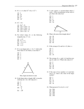 Diagnostic Math Test 277
14. If x + y = k, then 3x2
+ 6xy + 3y2
=
(A) k
(B) 3k
(C) 6k
(D) k2
(E) 3k2
15. 8x2
– 18 =
(A) 8(x2
– 2)
(B) 2(2x + 3)(2x – 3)
(C) 2(4x + 3)(4x – 3)
(D) 2(2x + 9)(2x – 9)
(E) 2(4x + 3)(x – 3)
16. For which values of x is the following
inequality true: x2 < 2x.
(A) x < 0
(B) 0 < x < 2
(C) –2 < x < 2
(D) x < 2
(E) x > 2
17. If x is an integer and y = –3x + 7, what is the
least value of x for which y is less than 1?
(A) 1
(B) 2
(C) 3
(D) 4
(E) 5
A
B
C
Note, figure not drawn to scale
x
4
18. In the figure above, triangle ABC is isosceles
with base AC. If x = 60˚, then AC =
(A) 2
(B) 3
(C) 4
(D)
14
3
(E) 30
19. A unit square is circumscribed about a
circle. If the circumference of the circle is
qπ, what is the value of q?
(A) 1
(B) 2
(C) π
(D) 2π
(E) 5π
9
15
20. What is the area of the triangle above?
(A) 20
(B) 24
(C) 30
(D) 54
(E) 64
21. If the average of 2x and 4x is 12, then x =
(A) 1
(B) 2
(C) 3
(D) 4
(E) 24
22. The average of x, y, and z is 8 and the aver-
age of y and z is 4. What is the value of x?
(A) 4
(B) 9
(C) 16
(D) 20
(E) 24
23. If the ratio of two numbers is 6 and their
sum is 21, what is the value of the larger
number?
(A) 1
(B) 5
(C) 12
(D) 17
(E) 18
24. What percent of 3x is 6y if x = 4y?
(A) 50%
(B) 40%
(C) 30%
(D) 20%
(E) 18%
 