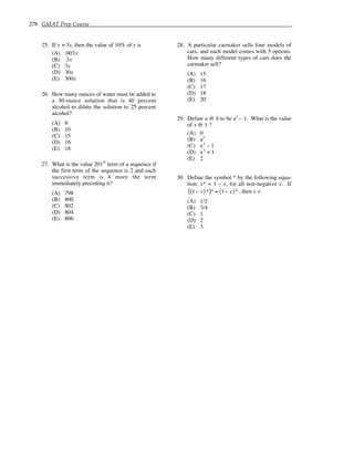 278 GMAT Prep Course
25. If y = 3x, then the value of 10% of y is
(A) .003x
(B) .3x
(C) 3x
(D) 30x
(E) 300x
26. How many ounces of water must be added to
a 30-ounce solution that is 40 percent
alcohol to dilute the solution to 25 percent
alcohol?
(A) 9
(B) 10
(C) 15
(D) 16
(E) 18
27. What is the value 201
st
term of a sequence if
the first term of the sequence is 2 and each
successive term is 4 more the term
immediately preceding it?
(A) 798
(B) 800
(C) 802
(D) 804
(E) 806
28. A particular carmaker sells four models of
cars, and each model comes with 5 options.
How many different types of cars does the
carmaker sell?
(A) 15
(B) 16
(C) 17
(D) 18
(E) 20
29. Define a @ b to be a3
– 1. What is the value
of x @ 1 ?
(A) 0
(B) a3
(C) x3
– 1
(D) x3
+ 1
(E) 2
30. Define the symbol * by the following equa-
tion: x* = 1 – x, for all non-negative x. If
1− x
( )*
( )* = 1− x
( )*, then x =
(A) 1/2
(B) 3/4
(C) 1
(D) 2
(E) 3
 