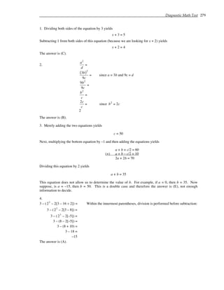 Diagnostic Math Test 279
1. Dividing both sides of the equation by 3 yields
x + 3 = 5
Subtracting 1 from both sides of this equation (because we are looking for x + 2) yields
x + 2 = 4
The answer is (C).
2.
a2
d
=
3b
( )2
9c
= since a = 3b and 9c = d
9b2
9c
=
b2
c
=
2c
c
= since b2
= 2c
2
The answer is (B).
3. Merely adding the two equations yields
c = 50
Next, multiplying the bottom equation by –1 and then adding the equations yields
a + b + c/2 = 60
(+) a + b – c/2 = 10
2a + 2b = 70
Dividing this equation by 2 yields
a + b = 35
This equation does not allow us to determine the value of b. For example, if a = 0, then b = 35. Now
suppose, is a = –15, then b = 50. This is a double case and therefore the answer is (E), not enough
information to decide.
4.
3 – (23
– 2[3 – 16 ÷ 2]) = Within the innermost parentheses, division is performed before subtraction:
3 – (23
– 2[3 – 8]) =
3 – (23
– 2[–5]) =
3 – (8 – 2[–5]) =
3 – (8 + 10) =
3 – 18 =
–15
The answer is (A).
 