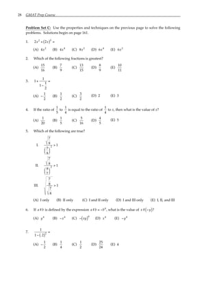 28 GMAT Prep Course
Problem Set C: Use the properties and techniques on the previous page to solve the following
problems. Solutions begin on page 161.
1. 2x2
+ 2x
( )2
=
(A) 4x2
(B) 4x4
(C) 8x2
(D) 6x4
(E) 6x2
2. Which of the following fractions is greatest?
(A)
15
16
(B)
7
9
(C)
13
15
(D)
8
9
(E)
10
11
3. 1+
1
1−
1
2
=
(A) −
1
2
(B)
1
2
(C)
3
2
(D) 2 (E) 3
4. If the ratio of
1
5
to
1
4
is equal to the ratio of
1
4
to x, then what is the value of x?
(A)
1
20
(B)
1
5
(C)
5
16
(D)
4
5
(E) 5
5. Which of the following are true?
I.
7
8
7
8






2
> 1
II.
7
8
8
7






2
> 1
III.
7
8
7
8
> 1
(A) I only (B) II only (C) I and II only (D) I and III only (E) I, II, and III
6. If a#b is defined by the expression a#b = −b4
, what is the value of x# −y
( )?
(A) y4
(B) −x4
(C) − xy
( )4
(D) x4
(E) −y4
7.
1
1− .2
( )2
=
(A) −
1
2
(B)
1
4
(C)
1
2
(D)
25
24
(E) 4
 