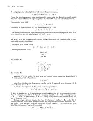 280 GMAT Prep Course
5. Multiplying (using foil multiplication) both terms in the expression yields
x2
+ 4x – 2x – 8 – (x2
– x – 3x + 3) = 0
(Notice that parentheses are used in the second expansion but not in the first. Parentheses must be used in
the second expansion because the negative sign must be distributed to every term within the parentheses.)
Combining like terms yields
x2
+ 2x – 8 – (x2
– 4x + 3) = 0
Distributing the negative sign to every term within the parentheses yields
x2
+ 2x – 8 – x2
+ 4x – 3 = 0
(Note, although distributing the negative sign over the parentheses is an elementary operation, many, if not
most, students will apply the negative sign to only the first term:
–x2
– 4x + 3
The writers of the test are aware of this common mistake and structure the test so that there are many
opportunities to make this mistake.)
Grouping like terms together yields
(x2
– x2
) + (2x + 4x) + (–8 – 3) = 0
Combining the like terms yields
6x – 11 = 0
6x = 11
x = 11/6
The answer is (E).
6. –24
– (x2
– 1)2
=
–16 – [(x2
)2
– 2x2
+ 1] =
–16 – [x4
– 2x2
+ 1] =
–16 – x4
+ 2x2
– 1 =
–x4
+ 2x2
– 17
The answer is (C).
Notice that –24
= –16, not 16. This is one of the most common mistakes on the test. To see why –24
=
–16 more clearly, rewrite –24
as follows:
–24
= (–1)24
In this form, it is clearer that the exponent, 4, applies only to the number 2, not to the number –1. So
–24
= (–1)24
= (–1)16 = –16.
To make the answer positive 16, the –2 could be placed in parentheses:
(–2)4
= [(–1)2]4
= (–1)4
24
= (+1)16 = 16
7. Since the question asks for the smallest prime greater then 48, we start with the smallest answer-choice.
Now, 49 is not prime since 49 = 7⋅7. Next, 50 is not prime since 50 = 5⋅10. Next, 51 is not prime since
51 = 3⋅17. Next, 52 is not prime since 52 = 2 ⋅26. Finally, 53 is prime since it is divisible by only itself
and 1. The answer is (E).
Note, an integer is prime if it greater than 1 and divisible by only itself and 1. The number 2 is the
smallest prime (and the only even prime) because the only integers that divide into it evenly are 1 and 2.
The number 3 is the next larger prime. The number 4 is not prime because 4 = 2 ⋅2. Following is a partial
list of the prime numbers. You should memorize it.
2, 3, 5, 7, 11, 13, 17, 19, 23, 29, 31, . . .
 