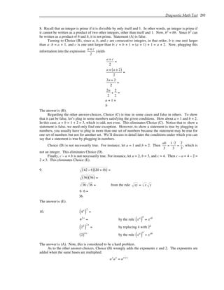 Diagnostic Math Test 281
8. Recall that an integer is prime if it is divisible by only itself and 1. In other words, an integer is prime if
it cannot be written as a product of two other integers, other than itself and 1. Now, b2
= bb. Since b2
can
be written as a product of b and b, it is not prime. Statement (A) is false.
Turning to Choice (B), since a, b, and c are consecutive integers, in that order, b is one unit larger
than a: b = a + 1, and c is one unit larger than b: c = b + 1 = (a + 1) + 1 = a + 2. Now, plugging this
information into the expression
a + c
2
yields
a + c
2
=
a + a + 2
( )
2
=
2a + 2
2
=
2a
2
+
2
2
=
a + 1 =
b
The answer is (B).
Regarding the other answer-choices, Choice (C) is true in some cases and false in others. To show
that it can be false, let’s plug in some numbers satisfying the given conditions. How about a = 1 and b = 2.
In this case, a + b = 1 + 2 = 3, which is odd, not even. This eliminates Choice (C). Notice that to show a
statement is false, we need only find one exception. However, to show a statement is true by plugging in
numbers, you usually have to plug in more than one set of numbers because the statement may be true for
one set of numbers but not for another set. We’ll discuss in detail later the conditions under which you can
say that a statement is true by plugging in numbers.
Choice (D) is not necessarily true. For instance, let a = 1 and b = 2. Then
ab
3
=
1⋅2
3
=
2
3
, which is
not an integer. This eliminates Choice (D).
Finally, c – a = b is not necessarily true. For instance, let a = 2, b = 3, and c = 4. Then c – a = 4 – 2 =
2 ≠ 3. This eliminates Choice (E).
9. 42 − 6
( ) 20 +16
( ) =
36
( ) 36
( ) =
36 36 = from the rule xy = x y
6⋅6 =
36
The answer is (E).
10. 4x
( )
2
=
42x
= by the rule xa
( )
b
= xab
22
( )
2x
= by replacing 4 with 22
2
( )4x
by the rule xa
( )
b
= xab
The answer is (A). Note, this is considered to be a hard problem.
As to the other answer-choices, Choice (B) wrongly adds the exponents x and 2. The exponents are
added when the same bases are multiplied:
ax
ay
= ax+ y
 