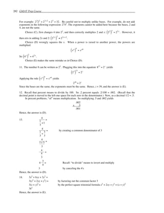 282 GMAT Prep Course
For example: 23
22
= 23+2
= 25
= 32 . Be careful not to multiply unlike bases. For example, do not add
exponents in the following expression: 23
42
. The exponents cannot be added here because the bases, 2 and
4, are not the same.
Choice (C), first changes 4 into 22
, and then correctly multiplies 2 and x: 22
( )
x
= 22x
. However, it
then errs in adding 2x and 2: 22x
( )
2
≠ 22x+2
.
Choice (D) wrongly squares the x. When a power is raised to another power, the powers are
multiplied:
xa
( )
b
= xab
So 4x
( )
2
= 42x
.
Choice (E) makes the same mistake as in Choice (D).
11. The number 8 can be written as 23
. Plugging this into the equation 813
= 2z
yields
23
( )
13
= 2z
Applying the rule xa
( )
b
= xab
yields
239
= 2z
Since the bases are the same, the exponents must be the same. Hence, z = 39, and the answer is (E).
12. Recall that percent means to divide by 100. So .2 percent equals .2/100 = .002. (Recall that the
decimal point is moved to the left one space for each zero in the denominator.) Now, as a decimal 1/2 = .5.
In percent problems, “of” means multiplication. So multiplying .5 and .002 yields
.002
x .5
.001
Hence, the answer is (D).
13.
4
1
3
+1
=
4
1
3
+
3
3
= by creating a common denominator of 3
4
1+ 3
3
=
4
4
3
=
4 ⋅
3
4
= Recall: “to divide” means to invert and multiply
3 by canceling the 4's
Hence, the answer is (D).
14. 3x2
+ 6xy + 3y2
=
3(x2
+ 2xy + y2
) = by factoring out the common factor 3
3(x + y)2
= by the perfect square trinomial formula x2
+ 2xy + y2
= (x + y)2
3k2
Hence, the answer is (E).
 