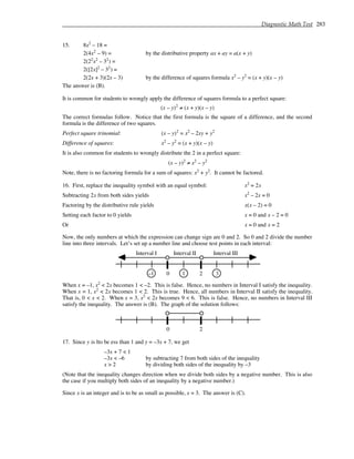 Diagnostic Math Test 283
15. 8x2
– 18 =
2(4x2
– 9) = by the distributive property ax + ay = a(x + y)
2(22
x2
– 32
) =
2([2x]2
– 32
) =
2(2x + 3)(2x – 3) by the difference of squares formula x2
– y2
= (x + y)(x – y)
The answer is (B).
It is common for students to wrongly apply the difference of squares formula to a perfect square:
(x – y)2
≠ (x + y)(x – y)
The correct formulas follow. Notice that the first formula is the square of a difference, and the second
formula is the difference of two squares.
Perfect square trinomial: (x – y)2
= x2
– 2xy + y2
Difference of squares: x2
– y2
= (x + y)(x – y)
It is also common for students to wrongly distribute the 2 in a perfect square:
(x – y)2
≠ x2
– y2
Note, there is no factoring formula for a sum of squares: x2
+ y2
. It cannot be factored.
16. First, replace the inequality symbol with an equal symbol: x2
= 2x
Subtracting 2x from both sides yields x2
– 2x = 0
Factoring by the distributive rule yields x(x – 2) = 0
Setting each factor to 0 yields x = 0 and x – 2 = 0
Or x = 0 and x = 2
Now, the only numbers at which the expression can change sign are 0 and 2. So 0 and 2 divide the number
line into three intervals. Let’s set up a number line and choose test points in each interval:
3
2
1
0
–1
Interval I Interval III
Interval II
When x = –1, x2
< 2x becomes 1 < –2. This is false. Hence, no numbers in Interval I satisfy the inequality.
When x = 1, x2
< 2x becomes 1 < 2. This is true. Hence, all numbers in Interval II satisfy the inequality.
That is, 0 < x < 2. When x = 3, x2
< 2x becomes 9 < 6. This is false. Hence, no numbers in Interval III
satisfy the inequality. The answer is (B). The graph of the solution follows:
2
0
17. Since y is lto be ess than 1 and y = –3x + 7, we get
–3x + 7 < 1
–3x < –6 by subtracting 7 from both sides of the inequality
x > 2 by dividing both sides of the inequality by –3
(Note that the inequality changes direction when we divide both sides by a negative number. This is also
the case if you multiply both sides of an inequality by a negative number.)
Since x is an integer and is to be as small as possible, x = 3. The answer is (C).
 