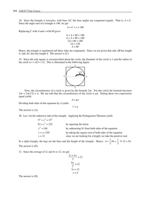 284 GMAT Prep Course
18. Since the triangle is isosceles, with base AC, the base angles are congruent (equal). That is, A = C.
Since the angle sum of a triangle is 180, we get
A + C + x = 180
Replacing C with A and x with 60 gives
A + A + 60 = 180
A + A + 60 = 180
2A + 60 = 180
2A = 120
A = 60
Hence, the triangle is equilateral (all three sides are congruent). Since we are given that side AB has length
4, side AC also has length 4. The answer is (C).
19. Since the unit square is circumscribed about the circle, the diameter of the circle is 1 and the radius of
the circle is r = d/2 = 1/2. This is illustrated in the following figure:
1
1
1
1
{
1/2
Now, the circumference of a circle is given by the formula 2πr. For this circle the formula becomes
2πr = 2π(1/2) = π. We are told that the circumference of the circle is qπ. Setting these two expressions
equal yields
π = qπ
Dividing both sides of this equation by π yields
1 = q
The answer is (A).
20. Let x be the unknown side of the triangle. Applying the Pythagorean Theorem yields
92
+ x2
= 152
81+ x2
= 225 by squaring the terms
x2
= 144 by subtracting 81 from both sides of the equation
x = ± 144 by taking the square root of both sides of the equation
x = 12 since we are looking for a length, we take the positive root
In a right triangle, the legs are the base and the height of the triangle. Hence, A =
1
2
bh =
1
2
⋅9⋅12 = 54.
The answer is (D).
21. Since the average of 2x and 4x is 12, we get
2x + 4x
2
= 12
6x
2
= 12
3x = 12
x = 4
The answer is (D).
 