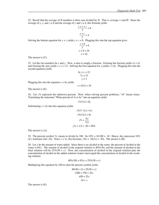 Diagnostic Math Test 285
22. Recall that the average of N numbers is their sum divided by N. That is, average = sum/N. Since the
average of x, y, and z is 8 and the average of y and z is 4, this formula yields
x + y + z
3
= 8
y + z
2
= 4
Solving the bottom equation for y + z yields y + z = 8. Plugging this into the top equation gives
x + 8
3
= 8
x + 8 = 24
x = 16
The answer is (C).
23. Let the two numbers be x and y. Now, a ratio is simply a fraction. Forming the fraction yields x/y = 6,
and forming the sum yields x + y = 21. Solving the first equation for x yields x = 6y. Plugging this into the
second equation yields
6y + y = 21
7y = 21
y = 3
Plugging this into the equation x = 6y yields
x = 6(3) = 18
The answer is (E).
24. Let z% represent the unknown percent. Now, when solving percent problems, “of” means times.
Translating the statement “What percent of 3x is 6y” into an equation yields
z%(3x) = 6y
Substituting x = 4y into this equation yields
z%(3⋅ 4y) = 6y
z%(12y) = 6y
z% =
6y
12y
z% = 1/2 = .50 = 50%
The answer is (A).
25. The percent symbol, %, means to divide by 100. So 10% = 10/100 = .10. Hence, the expression 10%
of y tranlsates into .10y. Since y = 3x, this becomes .10y = .10(3x) = .30x. The answer is (B).
26. Let x be the amount of water added. Since there is no alcohol in the water, the percent of alcohol in the
water is 0%x. The amount of alcohol in the original solution is 40%(30), and the amount of alcohol in the
final solution will be 25%(30 + x). Now, the concentration of alcohol in the original solution plus the
concentration of alcohol in the added solution (water) must equal the concentration of alcohol in the result-
ing solution:
40%(30) + 0%x = 25%(30 + x)
Multiplying this equation by 100 to clear the percent symbol yields
40(30) + 0 = 25(30 + x)
1200 = 750 + 25x
450 = 25x
18 = x
The answer is (E).
 