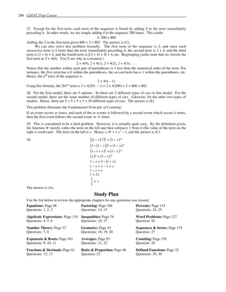 286 GMAT Prep Course
27. Except for the first term, each term of the sequence is found by adding 4 to the term immediately
preceding it. In other words, we are simply adding 4 to the sequence 200 times. This yields
4 ⋅200 = 800
Adding the 2 in the first term gives 800 + 2 = 802. The answer is (C).
We can also solve this problem formally. The first term of the sequence is 2, and since each
successive term is 4 more than the term immediately preceding it, the second term is 2 + 4, and the third
term is (2 + 4) + 4, and the fourth term is [(2 + 4) + 4] + 4, etc. Regrouping yields (note that we rewrite the
first term as 2 + 4(0). You’ll see why in a moment.)
2 + 4(0), 2 + 4(1), 2 + 4(2), 2 + 4(3), . . .
Notice that the number within each pair of parentheses is 1 less than the numerical order of the term. For
instance, the first term has a 0 within the parentheses, the second term has a 1 within the parentheses, etc.
Hence, the nth
term of the sequence is
2 + 4(n – 1)
Using this formula, the 201st
term is 2 + 4(201 – 1) = 2 + 4(200) = 2 + 800 = 802.
28. For the first model, there are 5 options. So there are 5 different types of cars in this model. For the
second model, there are the same number of different types of cars. Likewise, for the other two types of
models. Hence, there are 5 + 5 + 5 + 5 = 20 different types of cars. The answer is (E).
This problem illustrates the Fundamental Principle of Counting:
If an event occurs m times, and each of the m events is followed by a second event which occurs k times,
then the first event follows the second event m ⋅ k times.
29. This is considered to be a hard problem. However, it is actually quite easy. By the definition given,
the function @ merely cubes the term on the left and then subtracts 1 from it (the value of the term on the
right is irrelevant). The term on the left is x. Hence, x @ 1 = x3
– 1, and the answer is (C).
30. 1− x
( )*
( )* = 1− x
( )*
1− 1− x
( )
( )* = 1− x
( )*
1−1+ x
( )* = 1− x
( )*
x
( )* = 1− x
( )*
1− x = 1− 1− x
( )
1 – x = 1 – 1 + x
1 – x = x
1 = 2x
1
2
= x
The answer is (A).
Study Plan
Use the list below to review the appropriate chapters for any questions you missed.
Equations: Page 88
Questions: 1, 2, 3
Algebraic Expressions: Page 110
Questions: 4, 5, 6
Number Theory: Page 37
Questions: 7, 8
Exponents & Roots: Page 101
Questions: 9, 10, 11
Fractions & Decimals: Page 81
Questions: 12, 13
Factoring: Page 106
Questions: 14, 15
Inequalities: Page 74
Questions: 16, 17
Geometry: Page 43
Questions: 18, 19, 20
Averages: Page 93
Questions: 21, 22
Ratio & Proportion: Page 96
Question: 23
Percents: Page 115
Questions: 24, 25
Word Problems: Page 127
Question: 26
Sequences & Series: Page 135
Question: 27
Counting: Page 139
Question: 28
Defined Functions: Page 32
Questions: 29, 30
 